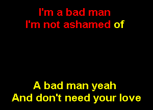 I'm a bad man
I'm not ashamed of

A bad man yeah
And don't need your love