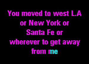 You moved to west LA
or New York or

Santa Fe or
wherever to get away
from me
