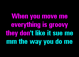 When you move me
everything is groovy
they don't like it sue me
mm the way you do me