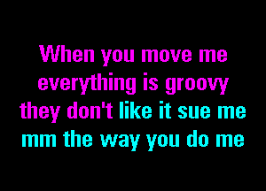 When you move me
everything is groovy
they don't like it sue me
mm the way you do me