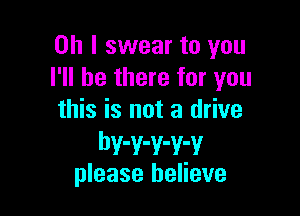 Oh I swear to you
I'll be there for you

this is not a drive
bwwwwv
please believe