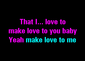 That I... love to

make love to you baby
Yeah make love to me