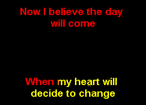 Now I believe the day
will come

When my heart will
decide to change