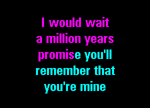I would wait
a million years

promise you'll
remember that
you're mine