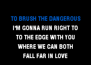 T0 BRUSH THE DANGEROUS
I'M GONNA RUN RIGHT T0
TO THE EDGE WITH YOU
WHERE WE CAN BOTH
FALL FAR IN LOVE