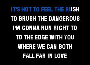 IT'S HOT T0 FEEL THE RUSH
T0 BRUSH THE DANGEROUS
I'M GONNA RUN RIGHT T0
TO THE EDGE WITH YOU
WHERE WE CAN BOTH
FALL FAR IN LOVE
