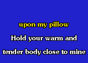 upon my pillow
Hold your warm and

tender body close to mine