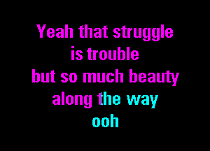 Yeah that struggle
is trouble

but so much beauty
along the way
ooh