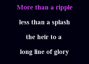 More than a ripple
less than a splash

the heir to a

long line of glory
