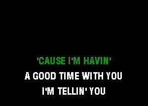 'CAUSE I'M HAVIH'
A GOOD TIME WITH YOU
I'M TELLIH' YOU