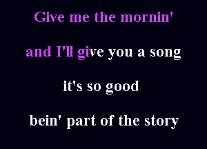 Give me the mornin'
and I'll give you a song
it's so good

bein' part of the story