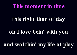 This moment in time
this right time of day
011 I love bein' With you

and watchin' my life at play