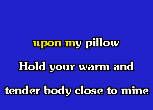 upon my pillow
Hold your warm and

tender body close to mine
