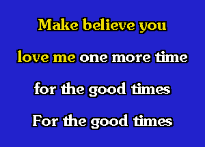 Make believe you
love me one more time
for the good times

For the good times