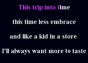 This trip into time
this time less embrace
and like a kid in a store

I'll always want more to taste