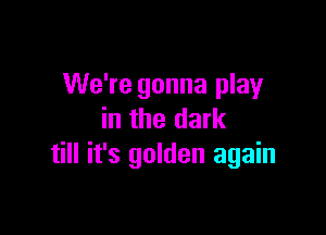 We're gonna play

in the dark
till it's golden again