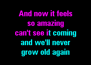 And now it feels
so amazing

can't see it coming
and we'll never
grow old again