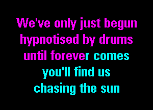 We've only iust begun
hypnotised by drums
until forever comes
you'll find us
chasing the sun