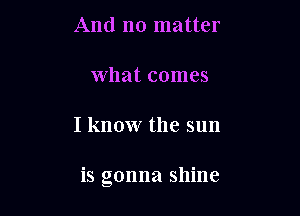 And no matter

What comes

I know the sun

is gonna shine