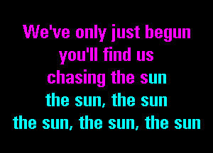 We've only iust begun
you'll find us
chasing the sun
the sun, the sun
the sun, the sun, the sun
