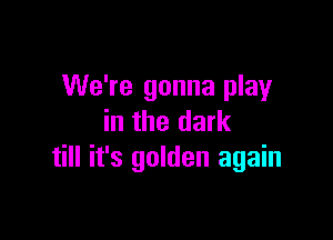 We're gonna play

in the dark
till it's golden again