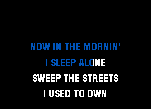 NOW IN THE MORHIH'

I SLEEP ALONE
SWEEP THE STREETS
I USED TO OWN