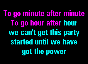 To go minute after minute
To go hour after hour
we can't get this party
started until we have
got the power