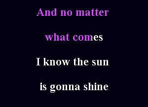 And no matter

What comes

I know the sun

is gonna shine