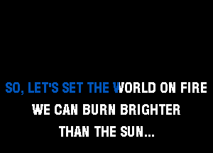 SO, LET'S SET THE WORLD 0 FIRE
WE CAN BURN BRIGHTER
THAN THE SUN...