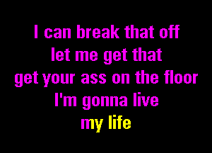 I can break that off
let me get that

get your ass on the floor
I'm gonna live
my life