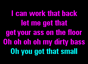 I can work that back
let me get that
get your ass on the floor
Oh oh oh oh my dirty bass
Oh you got that small