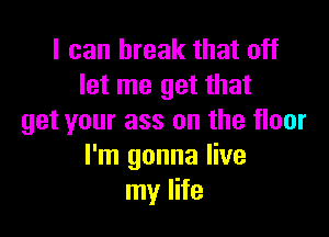 I can break that off
let me get that

get your ass on the floor
I'm gonna live
my life