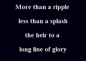 More than a ripple

less than a splash
the heir to a

long line of glory