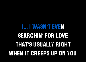 l... I WASH'T EVEN
SEARCHIH' FOR LOVE
THAT'S USUALLY RIGHT
WHEN IT CREEPS UP ON YOU