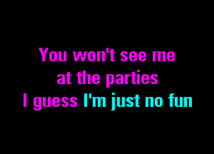 You won't see me
at the parties

I guess I'm iust no fun