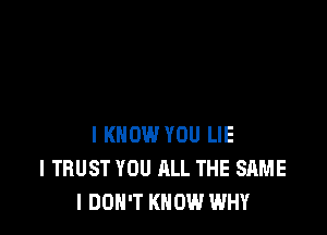 I KNOW YOU LIE
l TRUST YOU ALL THE SAME
I DON'T KNOW WHY