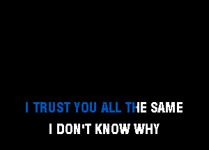 l TRUST YOU ALL THE SAME
I DON'T KNOW WHY