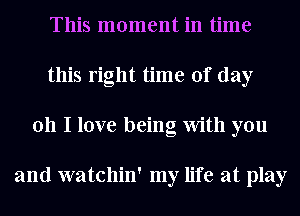 This moment in time
this right time of day
011 I love being With you

and watchin' my life at play