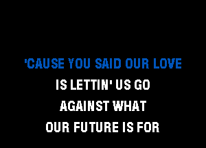 'CAUSE YOU SAID OUR LOVE

IS LETTIH' US GO
AGAINST WHAT
OUR FUTURE IS FOR
