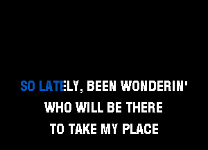 SO LATELY, BEEN WONDERIH'
WHO WILL BE THERE
TO TAKE MY PLACE