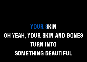 YOUR SKIN
OH YEAH, YOUR SKIN AND BONES
TURN INTO
SOMETHING BERUTIFUL