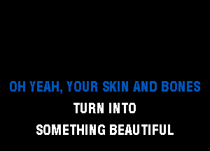 OH YEAH, YOUR SKIN AND BONES
TURN INTO
SOMETHING BERUTIFUL