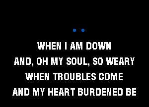 WHEN I AM DOWN
AND, OH MY SOUL, SO WEARY
WHEN TROUBLES COME
AND MY HEART BURDEHED BE