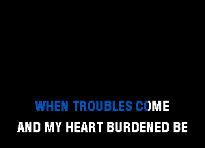WHEN TROUBLES COME
AND MY HEART BURDEHED BE