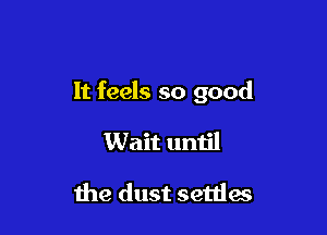 It feels so good

Wait until

the dust settles