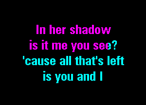 In her shadow
is it me you see?

'cause all that's left
is you and I