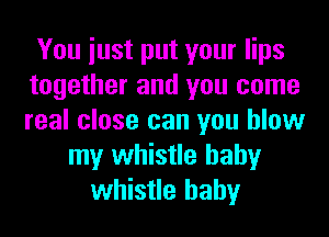 You iust put your lips
together and you come
real close can you blow

my whistle hahy
whistle hahy
