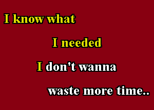 I know what

I needed

I don't wanna

waste more time..