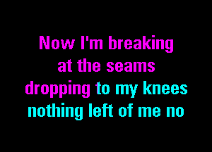 Now I'm breaking
at the seams

dropping to my knees
nothing left of me no
