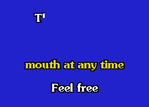 mouth at any time

Feel free